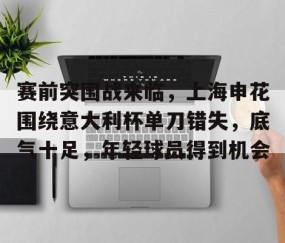 欧博官方网站 -包含赛前突围战来临，上海申花围绕意大利杯单刀错失，底气十足，年轻球员得到机会的词条